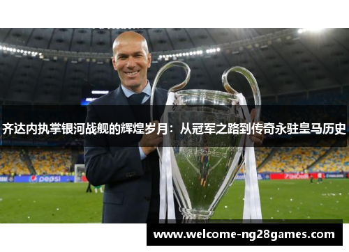 齐达内执掌银河战舰的辉煌岁月：从冠军之路到传奇永驻皇马历史