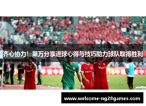 齐心协力！莱万分享进球心得与技巧助力球队取得胜利