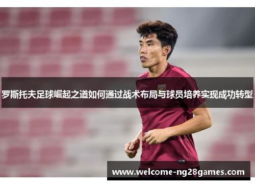 罗斯托夫足球崛起之道如何通过战术布局与球员培养实现成功转型